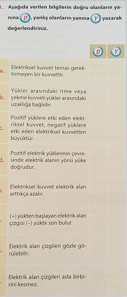 1. Aşağıda verilen bilgilerin doğru olanların ya-
nına D, yanlış olanların yanına Y yazarak
değerlendiriniz.
a.
Yükler arasındaki itme veya
b. çekme kuvveti yükler arasındaki
uzaklığa bağlıdır.
C.
Elektriksel kuvvet temas gerek-
tirmeyen bir kuvvettir.
2.
Pozitif yüklere etki eden elekt-
riksel kuvvet, negatif yüklere
etki eden elektriksel kuvvetten
büyüktür.
Pozitif elektrik yüklerinin çevre-
d. sinde elektrik alanın yönü yüke
doğrudur.
Elektriksel kuvvet elektrik alan
arttıkça azalır.
(+) yükten başlayan elektrik alan
çizgisi (-) yükte son bulur.
Elektrik alan çizgileri gözle gö-
rülebilir.
Elektrik alan çizgileri asla birbi-
rini kesmez.
D Y