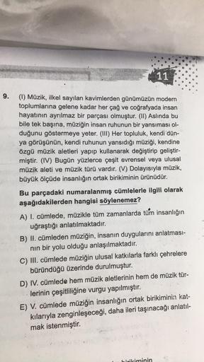 9.
11
(1) Müzik, ilkel sayılan kavimlerden günümüzün modern
toplumlarına gelene kadar her çağ ve coğrafyada insan
hayatının ayrılmaz bir parçası olmuştur. (II) Aslında bu
bile tek başına, müziğin insan ruhunun bir yansıması ol-
duğunu göstermeye yeter. (II