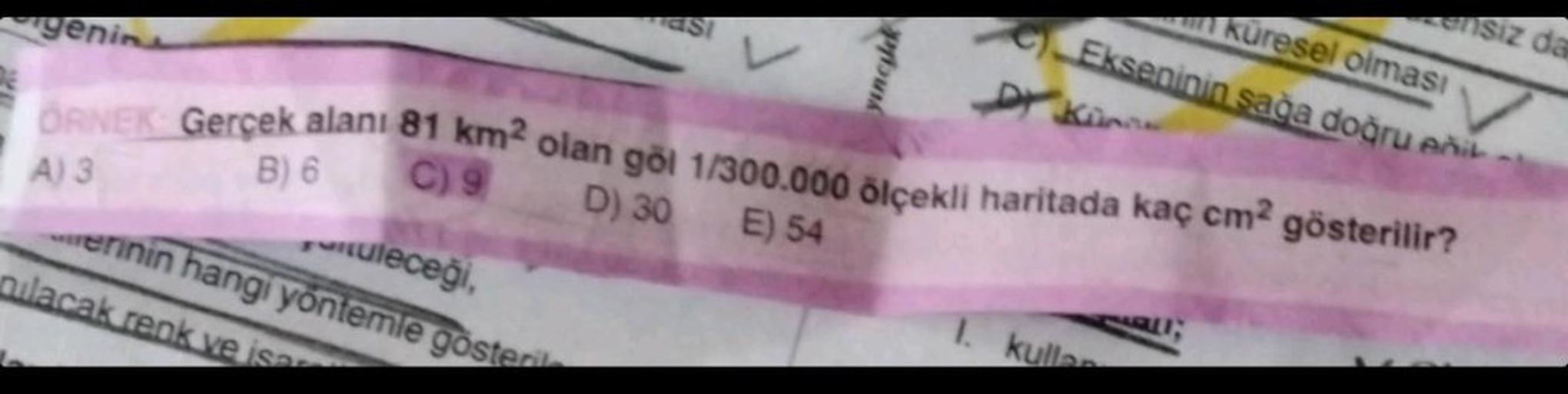 tuleceği,
erinin hangi yöntemle gösteril
genin
ÖRNEK Gerçek alanı 81 km² olan göl 1/300.000 ölçekli haritada kaç cm² gösterilir?
B) 6
C) 9
D) 30 E) 54
A) 3
ASI
nilacak renk ve isar
in küresel olması
Ekseninin sağa doğru enik
Kinn
yinculk
ensiz da
1. kuller