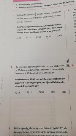 J
6
1.
2.
1.
1.
2.
Bu denemede 15 soru vardır.
Bu denemenin cevaplanması için tavsiye edilen süre 25 dakikadır.
3
Betül, gideceği yolun
ini sabit bir hızla 15 dakikada
8
3
yürüyor. Kalan yolu ise başlangıçtaki hızının
bir hızla katediyor.
Betül'ün yavaş yürüdüğü mesafe, hızlı yürüdüğü me-
safeden 240 metre fazla olduğuna göre, Betül yavaş
yürüme hızıyla 5 dakikada kaç metre yol almıştır?
A) 60
E) 100
B) 70
A) 12
C) 80
B) 11
4
D) 90
Bir sinemada satılan öğrenci bileti normal biletlerden
% 20 daha ucuzdur. Ayrıca 10 biletten fazla olan toplu
alımlarda % 10 daha indirim yapılmaktadır.
üne eşit
Bu sinemadan; 40 öğrenci ve 20 normal bilet alan bir
grup 468 TL ödediğine göre, bir öğrenci biletinin in-
dirimsiz fiyatı kaç TL dir?
C) 10
D) 9
4.
YAYINLARI
SERİ
E) 8
3. Bir kuruyemişçide bir kg kuru üzümün fiyatı 10 TL dir.
Kuruyemişçinin terazisinin yanlış tartması sonucunda,
kuomisci corcokto 5 kg olan kuru üzümü 20 TL
1 lo
şan
tifin
3 k
5.
3 y
66
sa
B
d
F