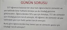 GÜNÜN SORUSU
117 öğrencisi bulunan bir okul tüm öğrencilerini sömestir ve
yaz tatilinde birer haftalık Antalya ya da Uludağ gezisine
götürecektir. Öğrencilerden 59'u yaz için Antalya, 71'i de sömestir
için Uludağ gezisini tercih etmiştir. 45 öğrenci de sömestir ve yaz
tatilindeki gezi için farklı yerleri tercih etmiştir.
Buna göre öğrencilerden kaç tanesi yaz ve sömestir gezisi için
Uludağ'ı tercih etmiştir?