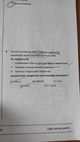 11
5.
ENKaramanoğulları
Osmanlı Devleti'nde timar sisteminin uygulandığı
eyaletlerde yapılan sayımlara tahrir adı verilir.
Bu uygulama ile,
1. eyaletlerdeki nüfus ve gelir kaynaklarını tespit etmek,
II. topraklar üzerinde denetimi sağlamak,
III. Kapıkulu Ocağına gelir oluşturmak,
amaçlarından hangilerinin benimsendiği söylenebilir?
AYalnız I
B) Yalnız 1
C) I ve II
Dve III
E) I, II ve III
Diğer sayfaya geçiniz.