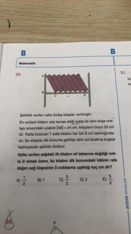 30
B
Matematik
29.
A
B
D
Şekilde verilen rafta özdeş kitaplar verilmiştir.
En soldaki kitabın rafa temas ettiği nokta ile rafın köşe nok-
tası arasındaki uzaklık |AB| = 24 cm, kitapların boyu 25 cm
dir. Rafta bulunan 7 adet kitabın her biri 8 cm kalınlığında-
dır. Bu kitaplar dik konuma getirilip rafin sol tarafına boşluk
kalmayacak şekilde diziliyor.
B) 1
B
Rafta verilen sağdaki ilk kitabın raf tabanına değdiği nok-
ta D olmak üzere, bu kitabın dik konumdaki hâlinin rafa
değen sağ köşesinin D noktasına uzaklığı kaç cm dir?
A) 2/1/12
C/D)2
E)
5
2
31.
AYDIN YAYINLARI
kü
tir