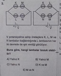 3.
K
M
www. www.
www www
L
N
K
www.
L
www.
E) M ve N
www www.
N
M
V potansiyeline sahip üreteçlere K, L, M ve
N lambaları bağlandığında L lambasının her
iki devrede de ışık verdiği görülüyor.
V
Buna göre, hangi lambalar bozuk olabi-
lir?
A) Yalnız K
C) Yalnız N
B) Yalnız M
D) K ve M
TI
L
E
Ç
p
li
L
L
L
O