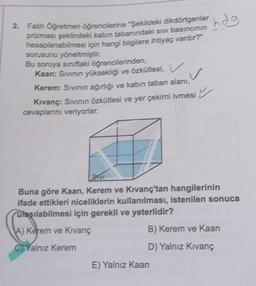 2. Fatih Öğretmen öğrencilerine "Şekildeki dikdörtgenler
prizması şeklindeki kabin tabanındaki sıvı basıncının
hesaplanabilmesi için hangi bilgilere ihtiyaç vardır?"
sorusunu yöneltmiştir.
Bu soruya sınıftaki öğrencilerinden,
Kaan: Sıvının yüksekliği ve özkütlesi, V
✓
Kerem: Sıvının ağırlığı ve kabin taban alanı,
Kıvanç: Sıvının özkütlesi ve yer çekimi ivmesi
cevaplarını veriyorlar.
hdg
SIVI
Buna göre Kaan, Kerem ve Kıvanç'tan hangilerinin
ifade ettikleri niceliklerin kullanılması, istenilen sonuca
ulaşılabilmesi için gerekli ve yeterlidir?
A) Kerem ve Kıvanç
B) Kerem ve Kaan
CYalnız Kerem
D) Yalnız Kıvanç
E) Yalnız Kaan