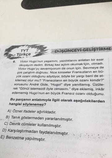 DÜŞÜNCEYİ GELİŞTİRME
Victor Hugo'nun yaşamını, yazdıklarını anlatan bir eser
okuyayım dedim. Birkaç kez açtım okumak için, olmadı.
Victor Hugo'yu sevemiyorum da onun için. Sevmeye de
çok çalıştım doğrusu. Nice kimseler Fransızların en bü-
yük ozanı olduğun