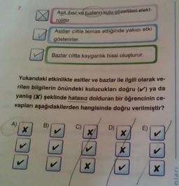 7.
A)
X
Asit, baz ve tuzların sulu çözeltileri elekt-
rolittir.
Yukarıdaki etkinlikte asitler ve bazlar ile ilgili olarak ve-
rilen bilgilerin önündeki kutucukları doğru (✔) ya da
yanlış (X) şeklinde hatasız dolduran bir öğrencinin ce-
vapları aşağıdakilerden hangisinde doğru verilmiştir?
B)
Asitler ciltle temas ettiğinde yakıcı etki
gösterirler.
Bazlar ciltte kayganlık hissi oluşturur.
J
X
X
D)
X
X
E)
>
X
nları