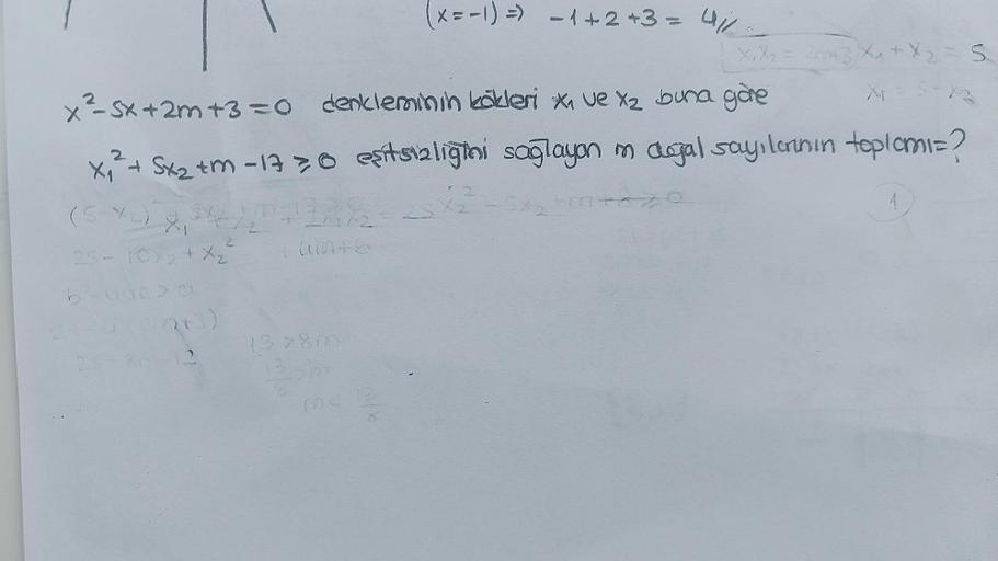 x₁² + 5x₂ +m-1730
(5-42) X, 342/
2
25 - 10/2+ X₂
b-uac>O
(x=-1) =) -1+2+3= 4/1/
x²-5x + 2m +3=0 denkleminin kökleri x₁ ve X₂ buna göre
12
X₁ X₂ = 2043 X₁ + X₂ = S
X₁
eşitsizliğini sağlayan im dogal sayılarının toplomi=?