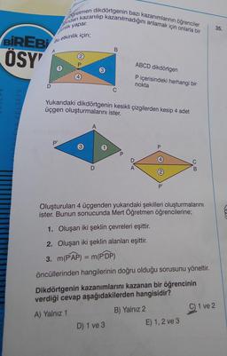 BİREBİ
ÖSY'
D
ndan kazanılıp kazanılmadığını anlamak için onlarla bir
Oğretmen dikdörtgenin bazı kazanımlarının öğrenciler
kinlik yapar.
etkinlik için;
Bu
P¹
Yukarıdaki dikdörtgenin kesikli çizgilerden kesip 4 adet
üçgen oluşturmalarını ister.
D
B
D) 1 ve 3
P
ABCD dikdörtgen
P içerisindeki herhangi bir
nokta
D
P'
Oluşturulan 4 üçgenden yukarıdaki şekilleri oluşturmalarını
ister. Bunun sonucunda Mert Öğretmen öğrencilerine;
1. Oluşan iki şeklin çevreleri eşittir.
2. Oluşan iki şeklin alanları eşittir.
3. m(PAP) = m(PDP)
öncüllerinden hangilerinin doğru olduğu sorusunu yöneltir.
Dikdörtgenin kazanımlarını kazanan bir öğrencinin
verdiği cevap aşağıdakilerden hangisidir?
A) Yalnız 1
B) Yalnız 2
B
E) 1, 2 ve 3
C) 1 ve 2
35.