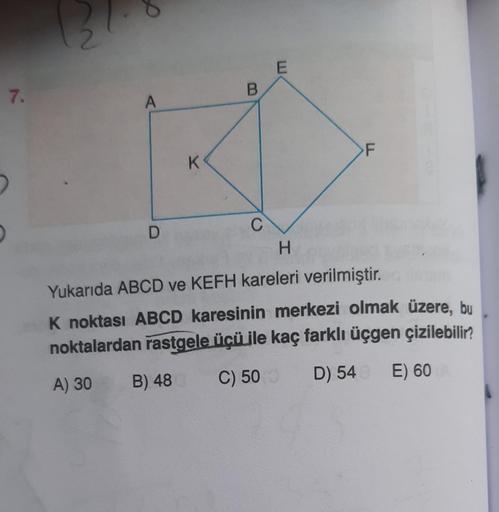 7.
12
A
D
K
B
C
E
F
H
Yukarıda ABCD ve KEFH kareleri verilmiştir.
K noktası ABCD karesinin merkezi olmak üzere, bu
noktalardan rastgele üçü ile kaç farklı üçgen çizilebilir?
A) 30
B) 48
C) 500
D) 54 E) 60