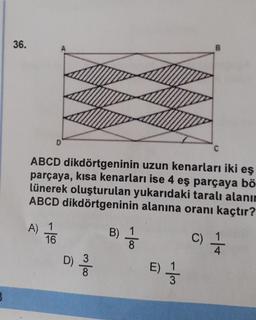 36.
D
ABCD dikdörtgeninin uzun kenarları iki eş
parçaya, kısa kenarları ise 4 eş parçaya bö
lünerek oluşturulan yukarıdaki taralı alanın
ABCD dikdörtgeninin alanına oranı kaçtır?
B) 3
A) 1
16
D) 32
-/3₂
B
E) 1/2
C)
c) 1/1/12
4