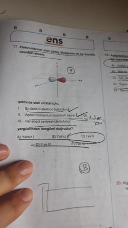 B
B
ens
17. Elektronlarının sınır yüzey diyagramı ve üç boyutlu
uzaydaki ekseni,
y
şeklinde olan orbital için,
B
D) II ve III
➤X
1.
En fazla 6 elektron bulundurur.
11. Açısal momentum kuantum sayısı 'dir.
Her enerji seviyesinde bulunur.
III.
yargılarından hangileri doğrudur?
A) Yalnız I
B) Yalnız
B
E) Tve ttt
inde
bu
C) I ve II
B
B
19. Aşağıdakilerc
A)
Azotun y
B) Nötr bir
C) CÓ, ga
D)
Suyun
E) Demir
20. K(g
- te