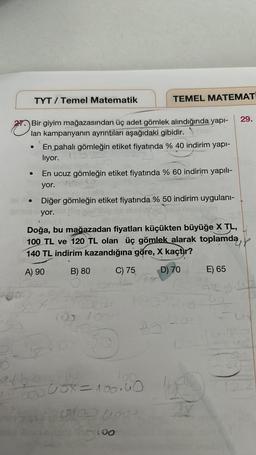 TYT/ Temel Matematik
●
Bir giyim mağazasından üç adet gömlek alındığında yapı-
lan kampanyanın ayrıntıları aşağıdaki gibidir.
En pahalı gömleğin etiket fiyatında % 40 indirim yapı-
liyor.
En ucuz gömleğin etiket fiyatında % 60 indirim yapılı-
yor.
TEMEL MATEMAT
Diğer gömleğin etiket fiyatında % 50 indirim uygulanı-
yor.
Doğa, bu mağazadan fiyatları küçükten büyüğe X TL,
100 TL ve 120 TL olan üç gömlek alarak toplamda
140 TL indirim kazandığına göre, X kaçtır?
A) 90
B) 80
D) 70
C) 75
5
100.
100000X=100.40
602 0000
too
17
29.
E) 65
420.42
be