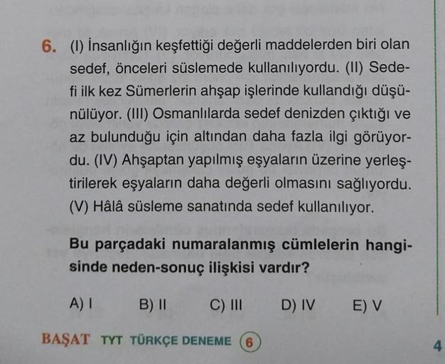 6. (1) İnsanlığın keşfettiği değerli maddelerden biri olan
sedef, önceleri süslemede kullanılıyordu. (II) Sede-
fi ilk kez Sümerlerin ahşap işlerinde kullandığı düşü-
nülüyor. (III) Osmanlılarda sedef denizden çıktığı ve
az bulunduğu için altından daha faz