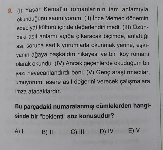 9. (1) Yaşar Kemal'in romanlarının tam anlamıyla
okunduğunu sanmıyorum. (II) İnce Memed dönemin
edebiyat kültürü içinde değerlendirilmedi. (III) Özün-
deki asıl anlamı açığa çıkaracak biçimde, anlattığı
asıl soruna sadık yorumlarla okunmak yerine, eşki-
ya