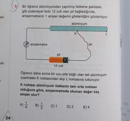 ari
rkı
24
5,
Bir öğrenci alüminyumdan yapılmış iletkene şekildeki
gibi potansiyel farkı 12 volt olan pil bağladığında,
ampermetrenin 1 amper değerini gösterdiğini gözlemliyor.
alüminyum
ampermetre
pil
12 volt
+
tel
Öğrenci daha sonra bir ucu pile bağlı olan teli alüminyum
üzerindeki K noktasından alıp L noktasına tutturuyor.
K noktası alüminyum iletkenin tam orta noktası
olduğuna göre, ampermetrede okunan değer kaç
amper olur?
A) 1 B) 1 C) 1
D) 2
E) 4