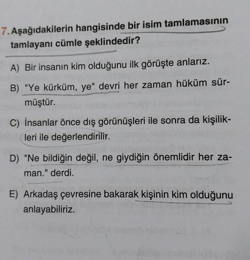 7. Aşağıdakilerin hangisinde bir isim tamlamasının
tamlayanı cümle şeklindedir?
A) Bir insanın kim olduğunu ilk görüşte anlarız.
B) "Ye kürküm, ye" devri her zaman hüküm sür-
müştür.
C) İnsanlar önce dış görünüşleri ile sonra da kişilik-
leri ile değerlend