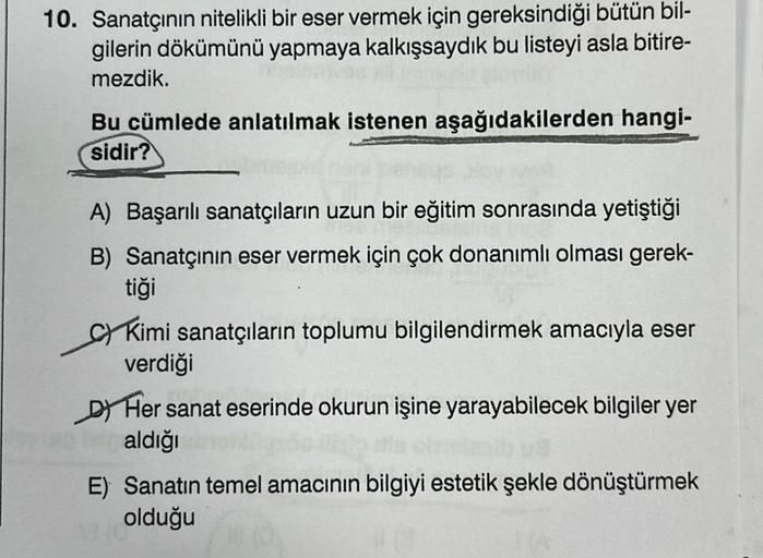 10. Sanatçının nitelikli bir eser vermek için gereksindiği bütün bil-
gilerin dökümünü yapmaya kalkışsaydık bu listeyi asla bitire-
mezdik.
Bu cümlede anlatılmak istenen aşağıdakilerden hangi-
sidir?
A) Başarılı sanatçıların uzun bir eğitim sonrasında yeti