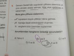 nemlerde
lırdı. Bu
karabor-
nüfusu-
tlarında
ine se-
görü-
çeleri
İskan
130
5. Osmanlı Devleti'nde uygulanan çifthane sisteminde çift-
çinin elindeki araziyi satması, hibe veya vakfetmesi ya-
saklanmıştır.
Buna göre çifthane sisteminin;
toprakların büyük çiftlikler hâline gelmesi,
VI. toprağa dayalı aristokrasinin oluşması,
III. vergilerin ürün üzerinden toplanması
durumlarından hangilerini önlediği savunulabilir?
A) Yalnız II
D) II ve III
B) ve II
E II ve III
C) I ve III