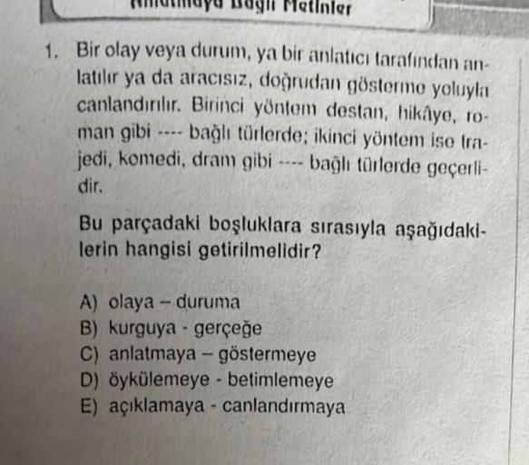 ler
1. Bir olay veya durum, ya bir anlatıcı tarafından an-
latılır ya da aracısız, doğrudan gösterme yoluyla
canlandırılır. Birinci yöntem destan, hikâye, to-
man gibi
bağlı türlerde; ikinci yöntem ise tra-
jedi, komedi, dram gibi bağlı türlerde geçerli-
d