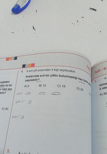 çember
okta ile kö-
ar olan kaç
bilir?
E) 80
5.
4. 4 evli çift arasından 4 kişi seçilecektir.
Aralarında evli bir çiftin bulunmadığı kaç farklı
yapılabilir?
A) 8
Jeur -
2013
A-11
B) 12
77
C) 16
D) 20
Test-6
7.
A
küme
2 raka
A) 36