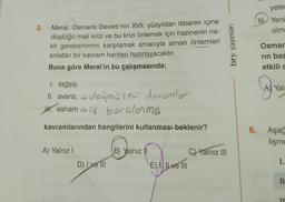 2.
Meral, Osmanlı Devleti'nin XVII. yüzyıldan itibaren içine
düştüğü mali krizi ve bu krizi önlemek için hazinenin na-
kit gereksinimini karşılamak amacıyla alınan önlemleri
anlatan bir kavram haritası hazırlayacaktır.
Buna göre Meral'in bu çalışmasında;
1. tağşiş,
II. avarız, → olağanüstü durumler
Heshami borçlanma
kavramlarından hangilerini kullanması beklenir?
A) Yalnız I
D) I ve Ill
B) Yalnız (1
E) Ive Ill
C) Yalnız III
bry yayınları
yeter
IIL Yeni
olm
Osmar
rin bas
etkili c
A
A) Yalı
6. Aşağ
lişme
1.
11
11