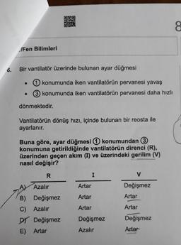 /Fen Bilimleri
6. Bir vantilatör üzerinde bulunan ayar düğmesi
konumunda iken vantilatörün pervanesi yavaş
3 konumunda iken vantilatörün pervanesi daha hızlı
dönmektedir.
Vantilatörün dönüş hızı, içinde bulunan bir reosta ile
ayarlanır.
Buna göre, ayar düğmesi konumundan 3
konumuna getirildiğinde vantilatörün direnci (R),
üzerinden geçen akım (I) ve üzerindeki gerilim (V)
nasıl değişir?
R
A) Azalır
B) Değişmez
C) Azalır
DY Değişmez
E) Artar
Artar
Artar
Artar
I
Değişmez
Azalır
V
Değişmez
Artar
Artar
Değişmez
Artar
8