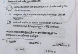 3. İnsan vücudunda gerçekleşen;
102
karbondioksitin kan plazmasında bikarbonat iyonu
olarak taşınması,
II. oksijenin alyuvarlarda hemoglobine bağlı olarak
taşınması,
Bashay
M. nefron kanallarını saran kılcallardan kanalcık
içindeki sıvıya hidrojen iyonu salgılanması
olaylarından hangileri kanın pH derecesinin
dengelenmesinde rol oynar?
A) Yalnız
D) I ve III
B) Yalnız II
E) I, II ve III
Yalnız III