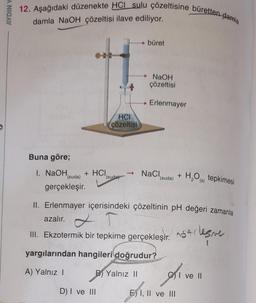 AYDIN Y
12. Aşağıdaki düzenekte HCI sulu çözeltisine büretten-damla
damla NaOH çözeltisi ilave ediliyor.
Buna göre;
1. NaOH,
+ HCI
(suda)
gerçekleşir.
HCI
çözeltisi
D) I ve III
(suda)
▸ büret
→ NaOH
çözeltisi
Erlenmayer
→ NaCl,
(suda) + H₂O(s) tepkimesi
II. Erlenmayer içerisindeki çözeltinin pH değeri zamanla
azalır.
T
III. Ekzotermik bir tepkime gerçekleşir. Arlesme
yargılarından hangileri doğrudur?
A) Yalnız I
B) Yalnız II
Ce ve III
II
I ve II