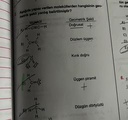 2. Aşağıda yapısı verilen moleküllerden hangisinin geo-
metrik şekli yanlış belirtilmiştir?
Molekül
AH-C=C-H
H
Vo
H
B) C=C
1
H H
1
:0:
c=0:
C=
H
EH-C
H
H
H
Geometrik Şekli
Doğrusal +
Düzlem üçgen
Kırık doğru
Üçgen piramit
+
Düzgün dörtyüzlü
lün ge
ru ola
H
A)
B)
C)
D)
E)
6.
5
+