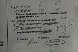 com-
kile-
·X.
yo
y-l
Elektron dağılımları verilen X, Y atomları ve oluştu-
racakları molekül için,
XY3
6.5X: 1s² 2s²2p¹
Y: 1s² 2s²2p5
+x, sp² hibritleri oluşturarak bağ yapar.
+11.XY3 molekülü düzlem üçgen şeklindedir.
III. XY3 molekülü polardır.
yargılarından hangileri doğrudur?
A) Yalnız I
xx3
D) I ve II
B) Yalnız II
Y ≤ X Py
y p
C) Yalnız III
E) I, II ve III