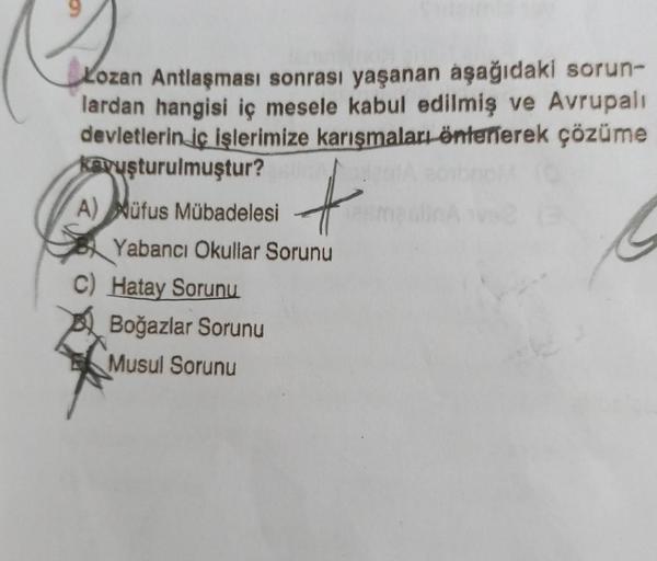 Lozan Antlaşması sonrası yaşanan aşağıdaki sorun-
lardan hangisi iç mesele kabul edilmiş ve Avrupalı
devletlerin iç işlerimize karışmaları önlenerek çözüme
kavuşturulmuştur?
A) Müfus Mübadelesi
Yabancı Okullar Sorunu
C) Hatay Sorunu
+
Boğazlar Sorunu
Musul