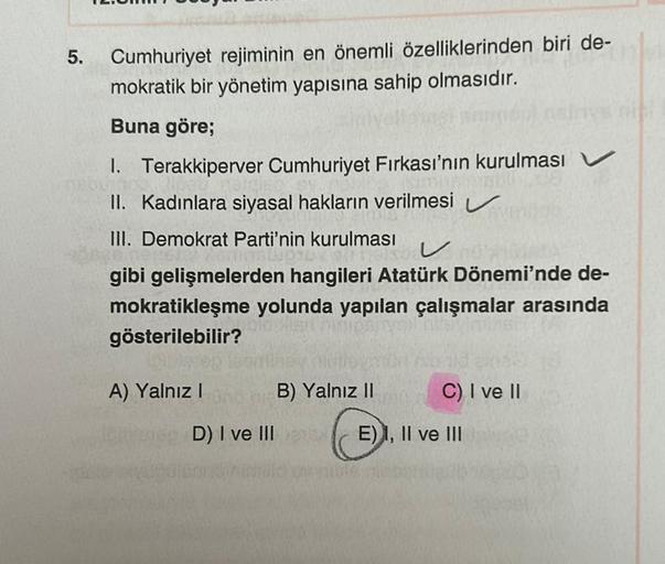 5.
Cumhuriyet rejiminin en önemli özelliklerinden biri de-
mokratik bir yönetim yapısına sahip olmasıdır.
Buna göre;
1. Terakkiperver Cumhuriyet Firkası'nın kurulması
II. Kadınlara siyasal hakların verilmesi
III. Demokrat Parti'nin kurulması
V
gibi gelişme