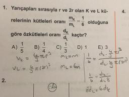 1. Yarıçapları sırasıyla r ve 2r olan K ve L kü-
mk 1
relerinin kütleleri oranı
olduğuna
m₁
6
dk
göre özkütleleri oranı kaçtır?
d₁
1
1
D) 1
5
Ve
VL = 1/7/7/7/201³
// π (20) ² ML = 6m
2.
A)
-
B)
1
-
4
3
YFR³ MEM
W
C)
16:
Ci
=
de
6 di 8
8d₁=6dk
-10
4.
E) 3
dr. I t
dl. = 7/201²