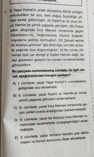 9. (1) Yaşar Kemal'in anlatı dünyasına dönük çıktığım
yolculukların bir ucu, beni doğup büyüdüğü yö-
reye kadar götürmüştü. (II) Kadirli'ye ve onun kö-
yü Hemite'ye yirmili yaşlarda gitmiştim. (III) Ovaya
adım attığımda İnce Memed romanında geçen
Dikenlidü