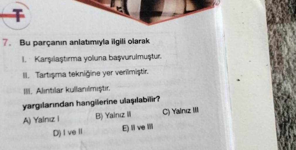 T
7. Bu parçanın anlatımıyla ilgili olarak
I. Karşılaştırma yoluna başvurulmuştur.
II. Tartışma tekniğine yer verilmiştir.
III. Alıntılar kullanılmıştır.
yargılarından hangilerine ulaşılabilir?
A) Yalnız I
B) Yalnız II
D) I ve Il
E) II ve III
C) Yalnız III