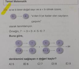 Temel Matematik
29. a ve b birer doğal sayı ve a < b olmak üzere,
b
olarak tanımlanıyor.
Örneğin, 73=3-4-5-6-7
Buna göre,
n
: "a'dan b'ye kadar olan sayıların
çarpımı"
n-2
2
n
n-1
denklemini sağlayan n değeri kaçtır?
A) 5
B) 6
C) 7
D) 8
2
4
= 84
E) 9