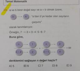 Temel Matematik
29. a ve b birer doğal sayı ve a < b olmak üzere,
b
olarak tanımlanıyor.
Örneğin, 73=3-4-5-6-7
Buna göre,
n
: "a'dan b'ye kadar olan sayıların
çarpımı"
n-2
2
n
n-1
denklemini sağlayan n değeri kaçtır?
A) 5
B) 6
C) 7
D) 8
2
4
= 84
E) 9