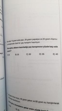 FT
-44₁
K
e un oran
kaçtır?
E55
miktarlan
nda
Bir aktar 15 gram ada çayı, 25 gram papatya ve 20 gram ıhlamu-
ru karıştırarak özel bir çay karışımı hazırlıyor.
Buna göre, aktarın hazırladığı çay karışımının yüzde kaçı ada
çayıdır?
A) 20
B) 25
C) 30
B) 25
D) 35
E) 40
80 gram limon suyu, 40 gram şeker ve 60 gram su karıştırılarak
Buna göre, limonatanın şeker oranı yüzde kactua
limonata hazırlanıyor.