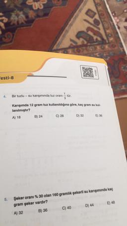 Testi-8
4.
5.
00
Bir tuzlu su karışımında tuz oranı
B) 24
3
C) 28
tür.
Karışımda 12 gram tuz kullanıldığına göre, kaç gram su kul-
lanılmıştır?
A) 18
63x9
C) 40
D) 32
77582
Şeker oranı % 30 olan 160 gramlık şekerli su karışımında kaç
gram şeker vardır?
A) 32
B) 36
D) 44
E) 36
E) 48