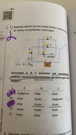 lak
Nihat Bilgin Yayıncılık
VIDEO
3.) Şekildeki elektrik devresi özdeş lamba, iç direnci önem
siz üreteç ve anahtardan oluşmuştur.
B)
C)
D)
E)
A
61
V= 61. RA
Artar
Artar
Azalır
Artar
A
Değişmez Artar
Azalır
Azalır
Azalır
Artar
21
31
21
4. Sekildeki elektrik
3 B
Devredeki A, B, C lambaları ışık vermekteyken
anahtar kapatılırsa parlaklıkları öncekine göre nasıl
değişir?
B
2 anahtar
+
C
akü
CHE
Artar
Değişmez
Azalır
Artar
Artar
dori
Önemsiz ve po
5.