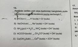 14.
Aşağıda verilen asit veya bazlardan hangisinin suda
iyonlarına aynama denklemi yanlış verilmiştir?
A) NCI(SIVI) H*(suda) + Cl (suda)
B) NaOH(kati), Na*(suda) + OH (suda)
C) NH₂(gaz) + H₂O NH (suda) + OH¯(suda)
www
MA
D) HCOOH(suda). CH₂CO (suda) + OH-(suda)
E) Ca(OH)₂(kati).... Cat (suda) +20H¨(suda)
www.
17.
Amon
NH,
Buna
yarg
A) Y