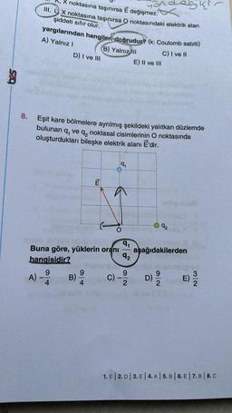 S
nathi
motheria
8.
Xnoktasına taşınırsa E değişmez.
III. LX noktasına taşınırsa O noktasındaki elektrik alan
şiddeti sıfır olur.
yargılarından hangiler doğrudur? (k: Coulomb sabiti)
A) Yalnız I
B) Yalnız ill
C) I ve II
A)
D) I ve III
4
Eşit kare bölmelere ayrılmış şekildeki yalıtkan düzlemde
bulunan 9₁ ve 92
noktasal cisimlerinin O noktasında
oluşturdukları bileşke elektrik alanı EÉ'dir.
B)
tw:
9
4
9₁
Buna göre, yüklerin oranı aşağıdakilerden
hangisidir?
9
C)
9₁
92
E) II ve III
9
2
SING
D)
92
9
SKI
E)
13/12
1. E | 2. D | 3. E | 4.A | 5. B | 6. E | 7.B 8. C