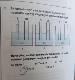 3.
Bir kaptaki sıvının içine, kesit alanları S, 2S olan aynı
maddeden yapılmış silindir biçimli cam borular batırılıyor.
S
S 2S
SIVI
1
2S
S
D) ve III
SIVI
||
2S
SIVI
Buna göre, sıvıların cam borulardaki durumu I, II ve III
numaralı şekillerden hangileri gibi olabilir?
A) Yalnız II
B) Yalnız III
C) I ve II
E) II ve III
|||