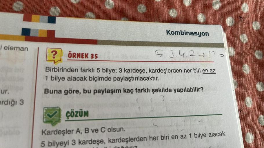 i eleman
ur.
rdığı 3
jublo
Kombinasyon
? ÖRNEK 352)-35
5342417 >
Birbirinden farklı 5 bilye; 3 kardeşe, kardeşlerden her biri en az
1 bilye alacak biçimde paylaştırılacaktır.
Buna göre, bu paylaşım kaç farklı şekilde yapılabilir?
ÇÖZÜM
Kardeşler A, B ve C 