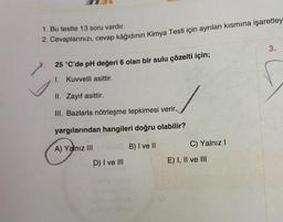 1. Bu testte 13 soru vardır.
2. Cevaplarınızı, cevap kâğıdının Kimya Testi için ayrılan kısmına işaretley
25 °C'de pH değeri 6 olan bir sulu çözelti için;
I. Kuvvetli asittir.
II. Zayıf asittir.
III. Bazlarla nötrleşme tepkimesi verir.
yargılarından hangileri doğru olabilir?
A) Yalnız III
203 B) I ve II
D) I ve III
C) Yalnız I
E) I, II ve III
3.