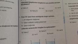 ektrik akımını iletir.
çok iyonlaşırlar.
ri vardır.
u oluşturan bir madde ile
eğiştirir.
Yukarıdaki bileşiklerden hangilerinin sulu çözeltisi asit özel-
liği gösterir?
A) Yalnız II
12.
D) Yalnız III
B) I ve II
D) I ve II
E) I, II ve III
11. Koyu bir çaya limon sıkıldığında rengin açılması,
I. pH değerinin değişmesi
II. Çayın indikatör özelliği göstermesi
III. Çayın soğuması
yukarıda verilenlerden hangileri ile açıklanabilir?
A) Yalnız I
B) Yalnız II
C) I ve III
E) II ve III
C) I ve III
> Zora
14. KOH kuvvetli ba
Yukarıdaki bile
1. KOH çözelt
mez.
Kolaydan
II. Her iki çöz
III. Kırmızı tur
yargılarında
A) Yalnız I