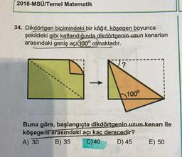 2018-MSÜ/Temel Matematik
34. Dikdörtgen biçimindeki bir kâğıt, köşegen boyunca
şekildeki gibi katlandığında dikdörtgenin uzun kenarları
arasındaki geniş açı100° olmaktadır.
?
100°
Buna göre, başlangıçta dikdörtgenin uzun kenarı ile
köşegeni arasındaki açı kaç derecedir?
A) 30 B) 35 C) 40
D) 45
E) 50