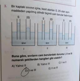 3.
Bir kaptaki sıvının içine, kesit alanları S, 2S olan aynı
maddeden yapılmış silindir biçimli cam borular batırılıyor.
S
S
SIVI
I
2S
SIVI
D) ve III
||
2S
S
E) II ve III
SIVI
|||
Buna göre, sıvıların cam borulardaki durumu I, II ve III
numaralı şekillerden hangileri gibi olabilir?
A) Yalnız II
B) Yalnız III
C) I ve II
2S