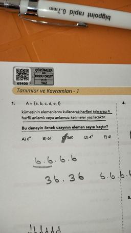 1.
Pata New
69400
ÇÖZÜMLER
∙İçin—---
KODU OKUT
ya do
YAZ
Tanımlar ve Kavramları - 1
A = {a, b, c, d, e, f}
kümesinin elemanlarını kullanarak harfleri tekrarsız 4
harfli anlamlı veya anlamsız kelimeler yazılacaktır.
Bu deneyin örnek uzayının eleman sayısı kaçtır?
A) 66
D) 44
E) 4!
B) 6!
de
360
6.6.6.6
Al ladd
4.
36.36 6.6.6.6
5.